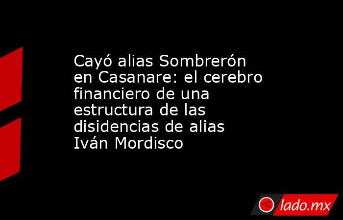 Cayó alias Sombrerón en Casanare: el cerebro financiero de una estructura de las disidencias de alias Iván Mordisco. Noticias en tiempo real