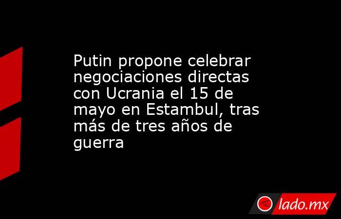 Putin propone celebrar negociaciones directas con Ucrania el 15 de mayo en Estambul, tras más de tres años de guerra. Noticias en tiempo real