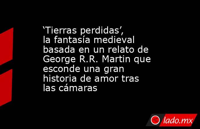 ‘Tierras perdidas’, la fantasía medieval basada en un relato de George R.R. Martin que esconde una gran historia de amor tras las cámaras. Noticias en tiempo real