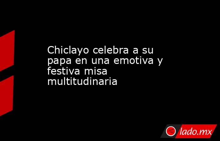 Chiclayo celebra a su papa en una emotiva y festiva misa multitudinaria. Noticias en tiempo real