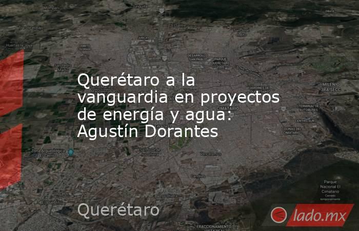 Querétaro a la vanguardia en proyectos de energía y agua: Agustín Dorantes. Noticias en tiempo real