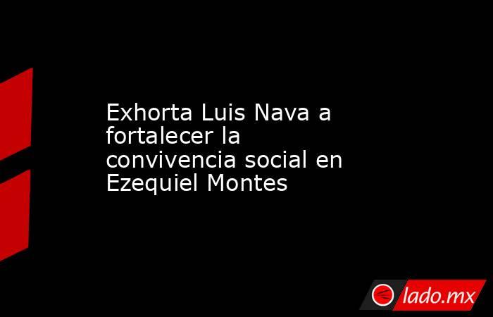 Exhorta Luis Nava a fortalecer la convivencia social en Ezequiel Montes. Noticias en tiempo real