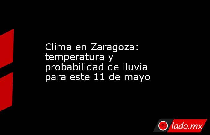 Clima en Zaragoza: temperatura y probabilidad de lluvia para este 11 de mayo. Noticias en tiempo real