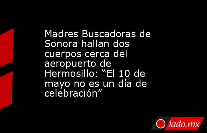 Madres Buscadoras de Sonora hallan dos cuerpos cerca del aeropuerto de Hermosillo: “El 10 de mayo no es un día de celebración”. Noticias en tiempo real