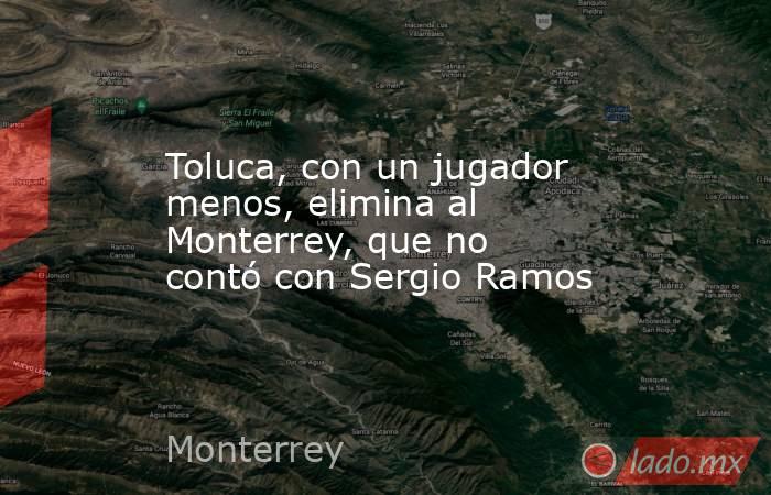 Toluca, con un jugador menos, elimina al Monterrey, que no contó con Sergio Ramos. Noticias en tiempo real