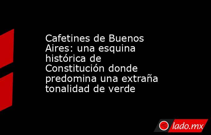 Cafetines de Buenos Aires: una esquina histórica de Constitución donde predomina una extraña tonalidad de verde. Noticias en tiempo real
