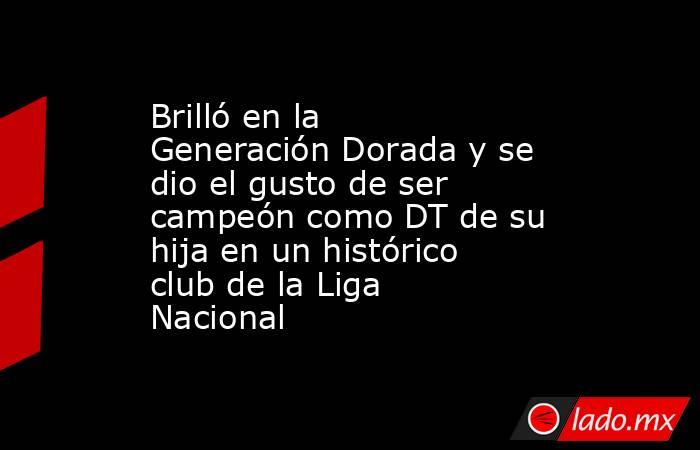 Brilló en la Generación Dorada y se dio el gusto de ser campeón como DT de su hija en un histórico club de la Liga Nacional  . Noticias en tiempo real