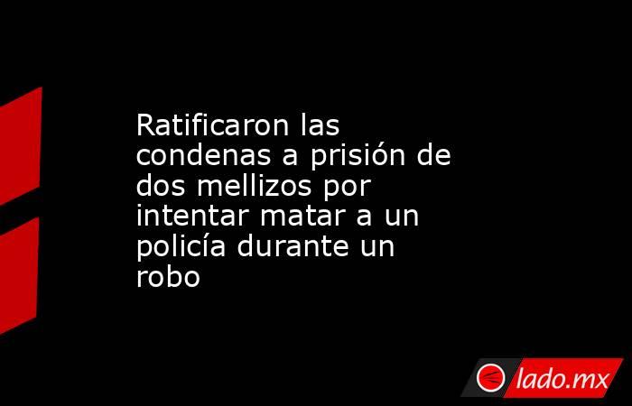 Ratificaron las condenas a prisión de dos mellizos por intentar matar a un policía durante un robo. Noticias en tiempo real