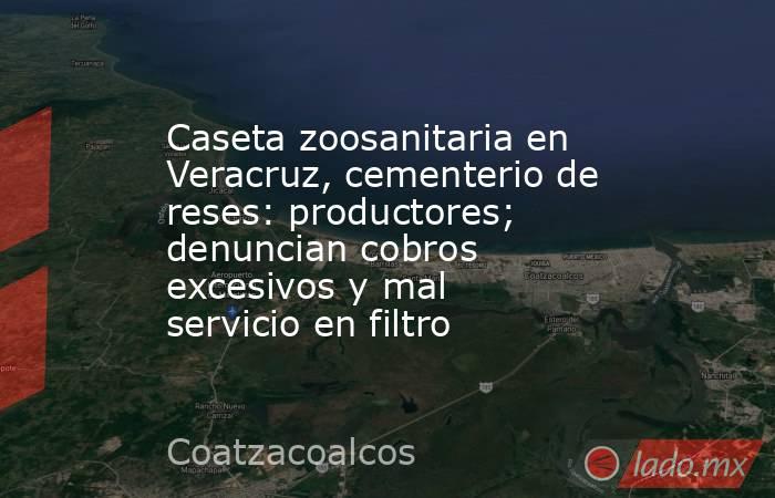 Caseta zoosanitaria en Veracruz, cementerio de reses: productores; denuncian cobros excesivos y mal servicio en filtro. Noticias en tiempo real