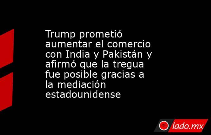 Trump prometió aumentar el comercio con India y Pakistán y afirmó que la tregua fue posible gracias a la mediación estadounidense. Noticias en tiempo real