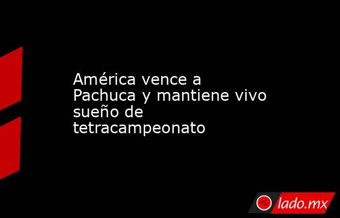América vence a Pachuca y mantiene vivo sueño de tetracampeonato. Noticias en tiempo real