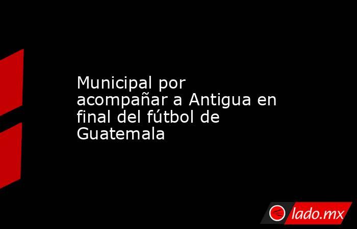 Municipal por acompañar a Antigua en final del fútbol de Guatemala. Noticias en tiempo real