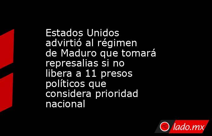Estados Unidos advirtió al régimen de Maduro que tomará represalias si no libera a 11 presos políticos que considera prioridad nacional. Noticias en tiempo real