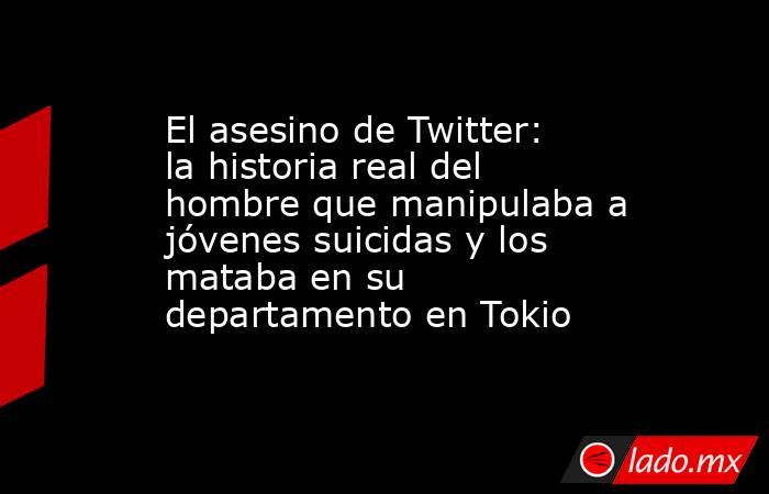 El asesino de Twitter: la historia real del hombre que manipulaba a jóvenes suicidas y los mataba en su departamento en Tokio. Noticias en tiempo real
