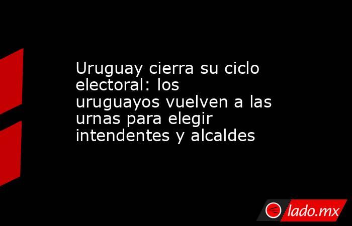 Uruguay cierra su ciclo electoral: los uruguayos vuelven a las urnas para elegir intendentes y alcaldes. Noticias en tiempo real