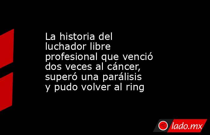 La historia del luchador libre profesional que venció dos veces al cáncer, superó una parálisis y pudo volver al ring . Noticias en tiempo real