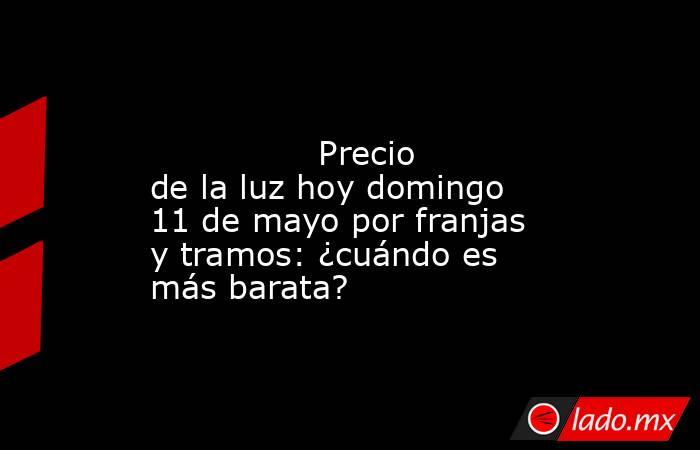                                                                                                                Precio de la luz hoy domingo 11 de mayo por franjas y tramos: ¿cuándo es más barata?                                                            . Noticias en tiempo real