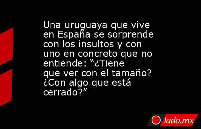Una uruguaya que vive en España se sorprende con los insultos y con uno en concreto que no entiende: “¿Tiene que ver con el tamaño? ¿Con algo que está cerrado?”. Noticias en tiempo real