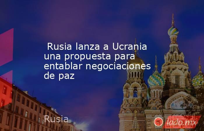  Rusia lanza a Ucrania una propuesta para entablar negociaciones de paz. Noticias en tiempo real