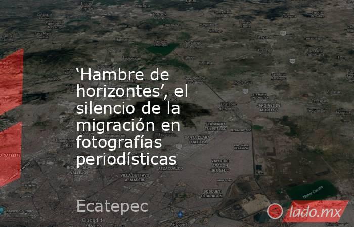 ‘Hambre de horizontes’, el silencio de la migración en fotografías periodísticas. Noticias en tiempo real