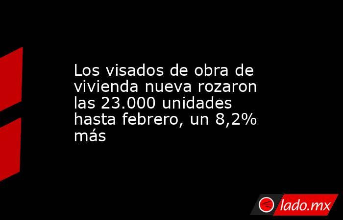 Los visados de obra de vivienda nueva rozaron las 23.000 unidades hasta febrero, un 8,2% más. Noticias en tiempo real