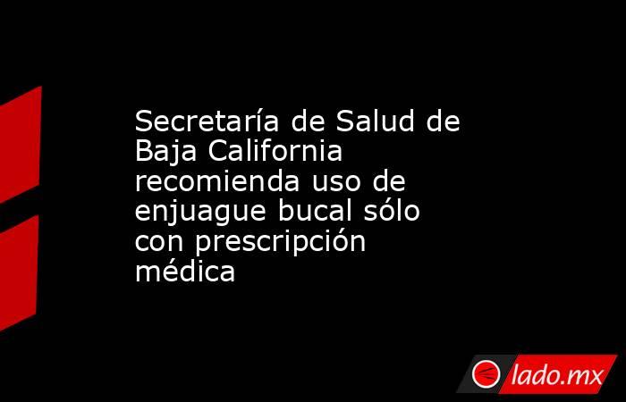Secretaría de Salud de Baja California recomienda uso de enjuague bucal sólo con prescripción médica. Noticias en tiempo real