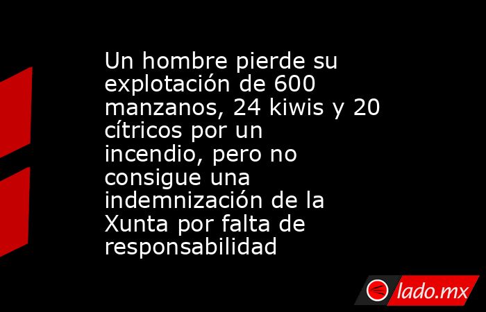 Un hombre pierde su explotación de 600 manzanos, 24 kiwis y 20 cítricos por un incendio, pero no consigue una indemnización de la Xunta por falta de responsabilidad . Noticias en tiempo real