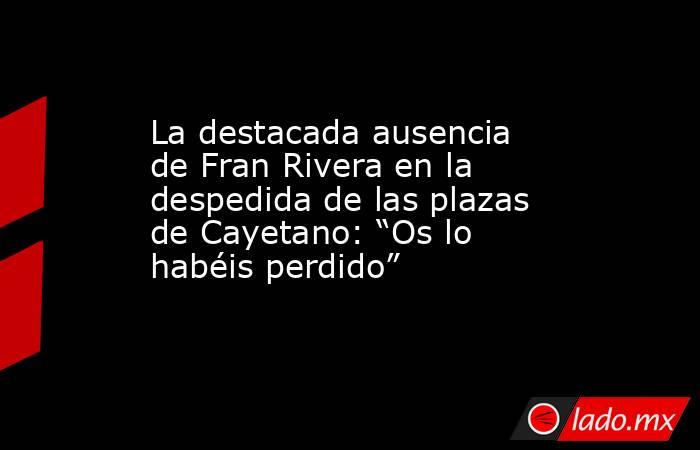 La destacada ausencia de Fran Rivera en la despedida de las plazas de Cayetano: “Os lo habéis perdido”. Noticias en tiempo real