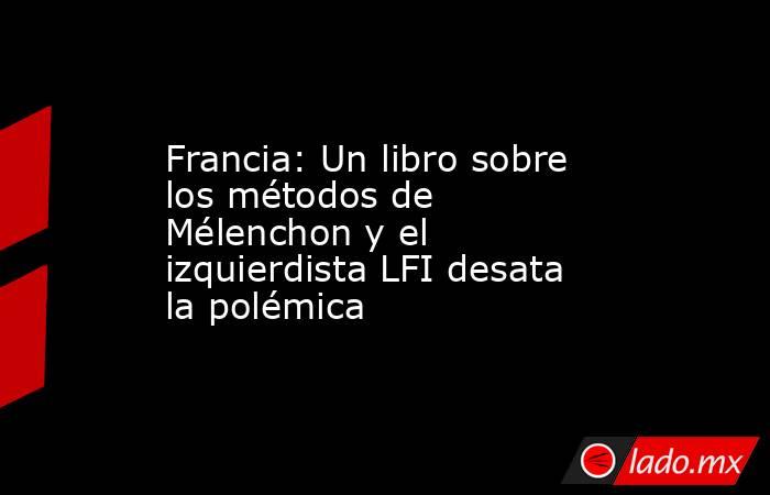 Francia: Un libro sobre los métodos de Mélenchon y el izquierdista LFI desata la polémica. Noticias en tiempo real
