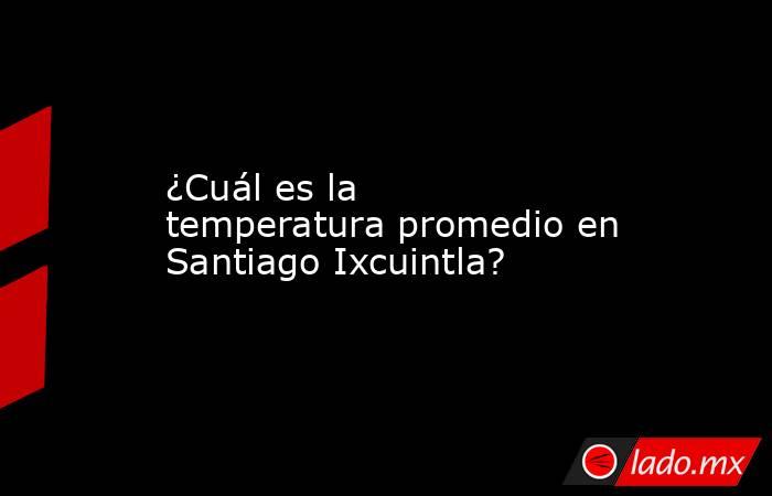 ¿Cuál es la temperatura promedio en Santiago Ixcuintla?. Noticias en tiempo real