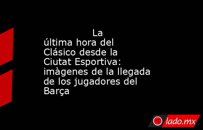                La última hora del Clásico desde la Ciutat Esportiva: imàgenes de la llegada de los jugadores del Barça           . Noticias en tiempo real