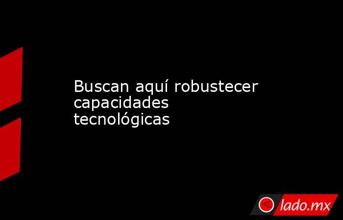 Buscan aquí robustecer capacidades tecnológicas. Noticias en tiempo real