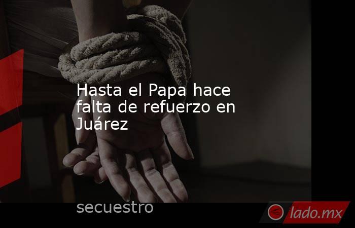 Hasta el Papa hace falta de refuerzo en Juárez. Noticias en tiempo real