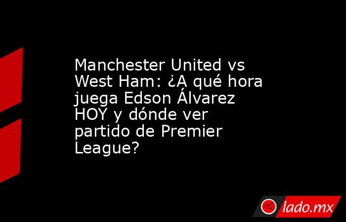 Manchester United vs West Ham: ¿A qué hora juega Edson Álvarez HOY y dónde ver partido de Premier League?. Noticias en tiempo real