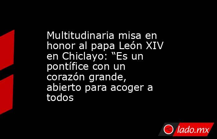 Multitudinaria misa en honor al papa León XIV en Chiclayo: “Es un pontífice con un corazón grande, abierto para acoger a todos . Noticias en tiempo real