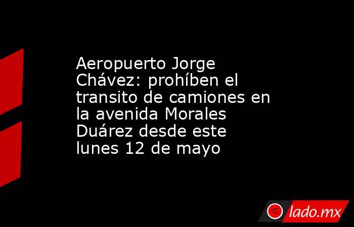 Aeropuerto Jorge Chávez: prohíben el transito de camiones en la avenida Morales Duárez desde este lunes 12 de mayo. Noticias en tiempo real