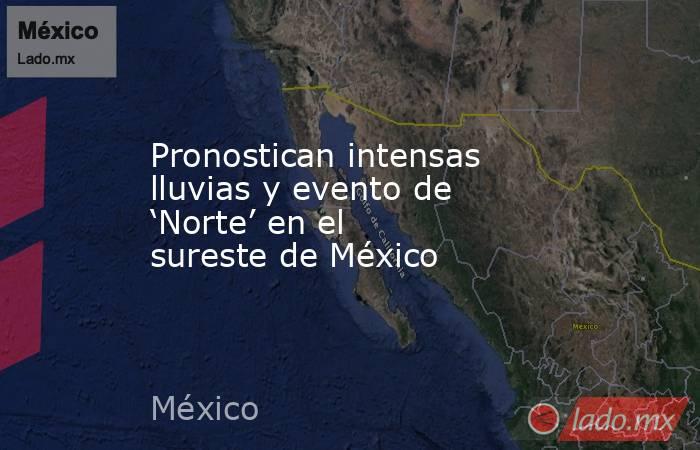 Pronostican intensas lluvias y evento de ‘Norte’ en el sureste de México. Noticias en tiempo real