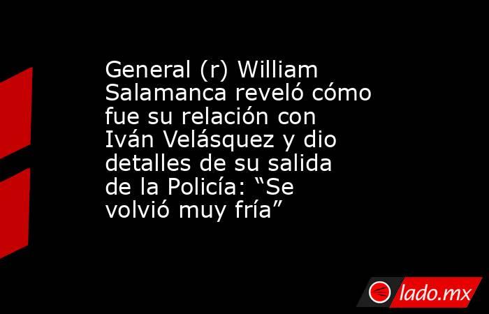 General (r) William Salamanca reveló cómo fue su relación con Iván Velásquez y dio detalles de su salida de la Policía: “Se volvió muy fría”. Noticias en tiempo real
