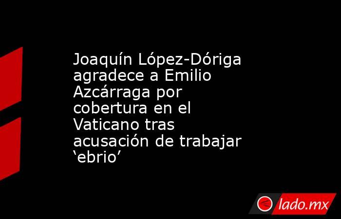 Joaquín López-Dóriga agradece a Emilio  Azcárraga por cobertura en el Vaticano tras acusación de trabajar ‘ebrio’. Noticias en tiempo real