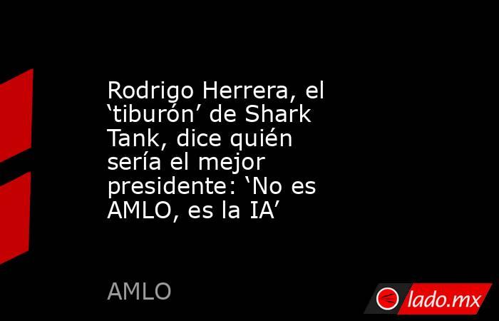 Rodrigo Herrera, el ‘tiburón’ de Shark Tank, dice quién sería el mejor presidente: ‘No es AMLO, es la IA’. Noticias en tiempo real