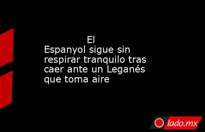              El Espanyol sigue sin respirar tranquilo tras caer ante un Leganés que toma aire         . Noticias en tiempo real