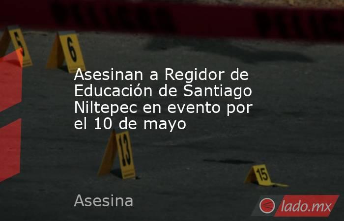 Asesinan a Regidor de Educación de Santiago Niltepec en evento por el 10 de mayo. Noticias en tiempo real