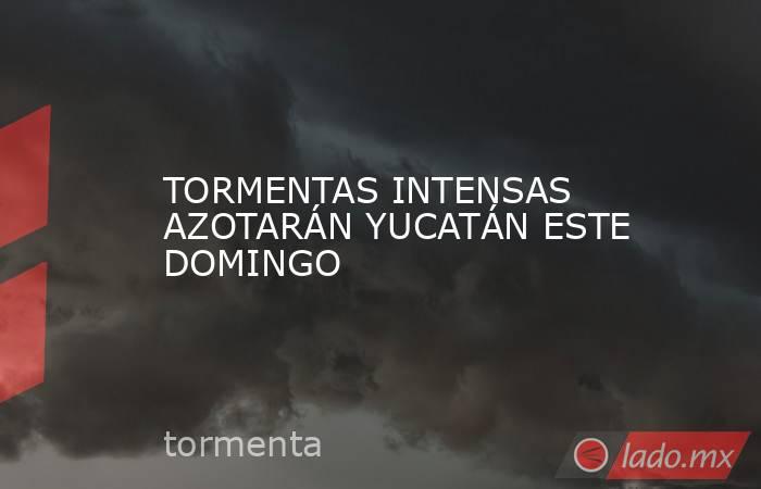 TORMENTAS INTENSAS AZOTARÁN YUCATÁN ESTE DOMINGO. Noticias en tiempo real