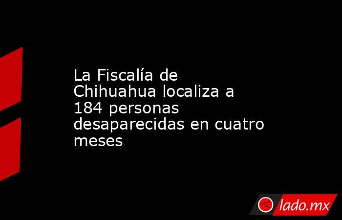 La Fiscalía de Chihuahua localiza a 184 personas desaparecidas en cuatro meses. Noticias en tiempo real