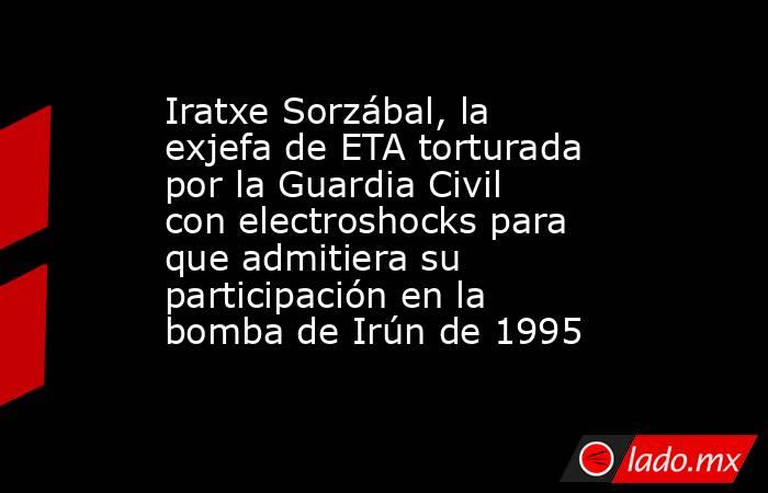 Iratxe Sorzábal, la exjefa de ETA torturada por la Guardia Civil con electroshocks para que admitiera su participación en la bomba de Irún de 1995. Noticias en tiempo real