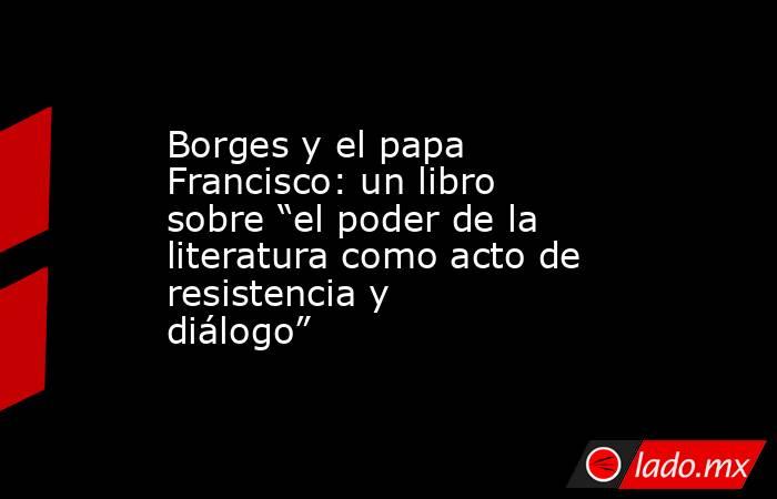 Borges y el papa Francisco: un libro sobre “el poder de la literatura como acto de resistencia y diálogo”. Noticias en tiempo real