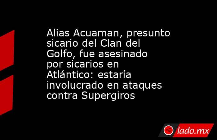 Alias Acuaman, presunto sicario del Clan del Golfo, fue asesinado por sicarios en Atlántico: estaría involucrado en ataques contra Supergiros . Noticias en tiempo real