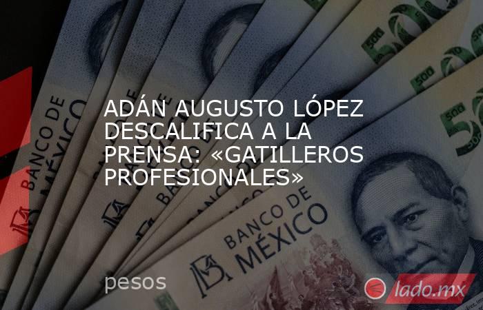 ADÁN AUGUSTO LÓPEZ DESCALIFICA A LA PRENSA: «GATILLEROS PROFESIONALES». Noticias en tiempo real