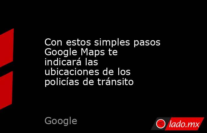 Con estos simples pasos Google Maps te indicará las ubicaciones de los policías de tránsito. Noticias en tiempo real