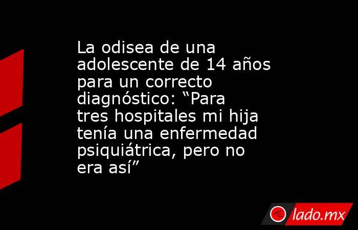 La odisea de una adolescente de 14 años para un correcto diagnóstico: “Para tres hospitales mi hija tenía una enfermedad psiquiátrica, pero no era así” . Noticias en tiempo real